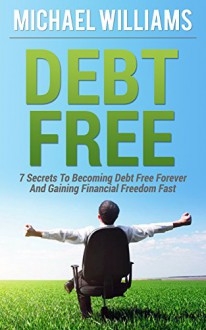 Debt Free: 7 Secrets To Becoming Debt Free Forever And Gaining Financial Freedom Fast: Debt Free Forever, Debt Free For Life, Debt Freedom - Michael Williams