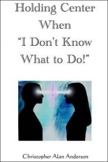 Holding Center When 'i Don't Know What to Do!' - Christopher Alan Anderson