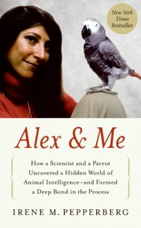 Alex & Me: How a Scientist and a Parrot Discovered a Hidden World of Animal Intelligence--and Formed a Deep Bond in the Process - Irene M. Pepperberg