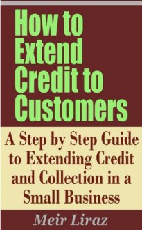 How to Extend Credit to Customers - A Step by Step Guide to Extending Credit and Collection in a Small Business - Meir Liraz