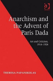 Anarchism and the Advent of Paris Dada: Art and Criticism, 1914-1924 - Theresa Papanikolas