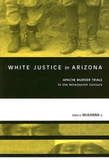 White Justice in Arizona: Apache Murder Trials in the Nineteenth Century - Clare V. McKanna Jr.