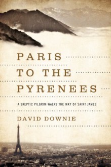 Paris to the Pyrenees: A Skeptic Pilgrim Walks the Way of Saint James - David Downie