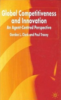 Global Competitiveness and Innovation: An Agent-Centered Perspective - Gordon L. Clark, Paul Tracey