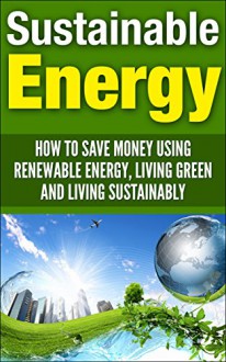 Sustainable Energy: How To Save Money Using Renewable Energy, Living Green And Living Sustainably (sustainable energy, sustainable living, living sustainably, ... living green, renewable energy, save money) - Andrew Young