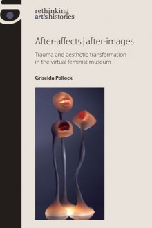 After-affects / After-images: Trauma and Aesthetic Transformation in the Virtual Feminist Museum - Griselda Pollock