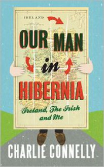 Our Man in Hibernia: Ireland, the Irish and Me - Charlie Connelly