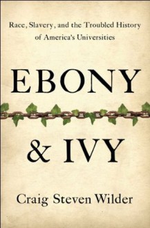 Ebony and Ivy: Race, Slavery, and the Troubled History of America's Universities - Craig Steven Wilder