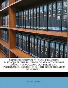 Complete Story of the San Francisco Earthquake; The Eruption of Mount Vesuvius and Other Volcanic Outbursts and Earthquakes, Including All the Great Disasters of History - Marshall Everett