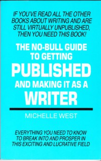 The No Bull Guide To Getting Published And Making It As A Writer: Everything You Need To Know To Break Into And Prosper In This Exciting And Lucrative Field - Michelle West