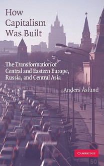 How Capitalism Was Built: The Transformation of Central and Eastern Europe, Russia, and Central Asia - Anders Aslund