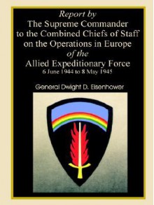 Report By The Supreme Commander To The Combined Chiefs Of Staff On The Operations In Europe Of The Allied Expeditionary Force 6 June 1944 To 8 May 1945 - Dwight D. Eisenhower