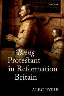 Being Protestant in Reformation Britain - Alec Ryrie