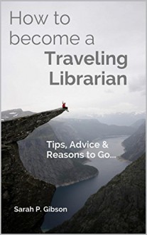 How to Become a Traveling Librarian: Tips, Advice & Reasons to Go... (International Librarianship Book 1) - Sarah P. Gibson