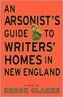 An Arsonist's Guide to Writers' Homes in New England - Brock Clarke