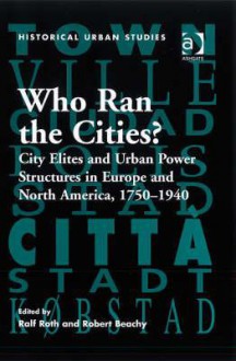 Who Ran the Cities?: City Elites and Urban Power Structures in Europe and North America, 1750-1940 - Robert Beachy, Ralf Roth