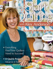 Start Quilting with Alex Anderson: Everything First-Time Quilters Need to Succeed; 8 Quick Projects, Most in 4 Sizes - Alex Anderson