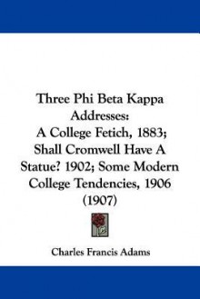 Three Phi Beta Kappa Addresses: A College Fetich, 1883; Shall Cromwell Have a Statue? 1902; Some Modern College Tendencies, 1906 (1907) - Charles Francis Adams