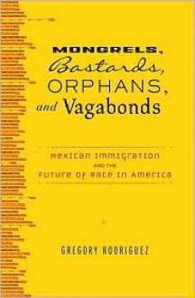 Mongrels, Bastards, Orphans, and Vagabonds: Mexican Immigration and the Future of Race in America - Gregory Rodriguez