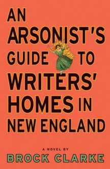 An Arsonist's Guide to Writers' Homes in New England - Brock Clarke