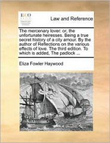 The Mercenary Lover: Or, the Unfortunate Heiresses. Being a True Secret History of a City Amour. by the Author of Reflections on the Variou - Eliza Haywood