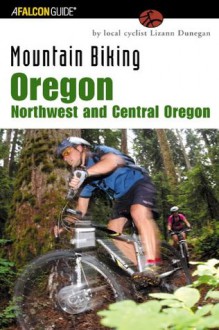 Mountain Biking Oregon: Northwest and Central Oregon: A Guide to Northwest and Central Oregon's Greatest Off-Road Bicycle Rides (Regional Mountain Biking Series) - Lizann Dunegan