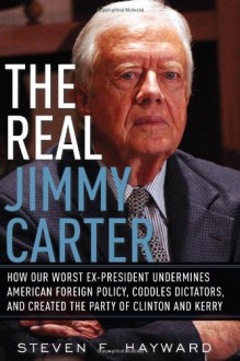 The Real Jimmy Carter: How Our Worst Ex-President Undermines American Foreign Policy, Coddles Dictators and Created the Party of Clinton and Kerry - Steven F. Hayward