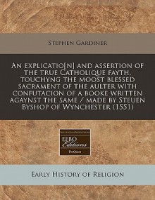 An Explicatio[n] and Assertion of the True Catholique Fayth, Touchyng the Moost Blessed Sacrament of the Aulter with Confutacion of a Booke Written A - Stephen Gardiner