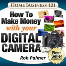 Home Business 101...How To Make Money with Your Digital Camera: The Fun and Easy Way To Make Money From Home - Rob Palmer