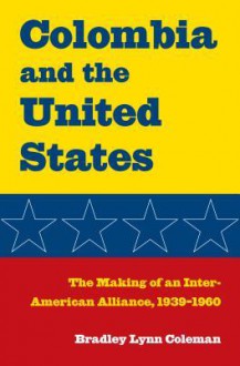 Columbia and the United States: The Making of an Inter-American Alliance, 1939 1960 - Bradley Lynn Coleman