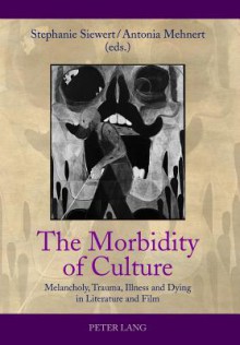 The Morbidity of Culture: Melancholy, Trauma, Illness and Dying in Literature and Film - Stephanie Siewert, Antonia Mehnert