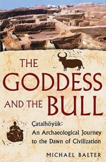 The Goddess and the Bull: Catalhoyuk: An Archaeological Journey to the Dawn of Civilization - Michael Balter