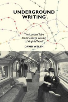 Underground Writing: The London Tube from George Gissing to Virginia Woolf - David Welsh