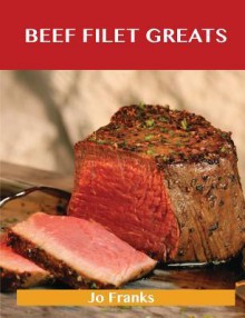 Beef Filet Greats: Delicious Beef Filet Recipes, the Top 77 Beef Filet Recipes - Jo Franks