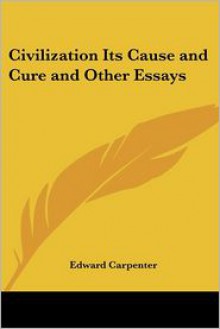 Civilization Its Cause and Cure and Other Essays - Edward Carpenter