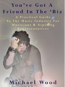 You've Got a Friend in the 'Biz: A Practical Guide to the Music Industry for Musicians & Aspiring Representatives - Michael Wood