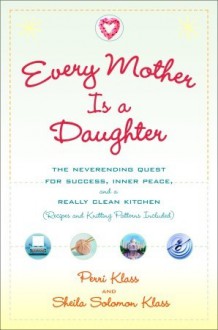 Every Mother Is a Daughter: The Neverending Quest for Success, Inner Peace, and a Really Clean Kitchen (Recipes and Knitting Patterns Included) - Perri Klass, Sheila Solomon Klass