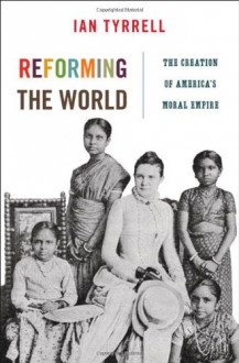 Reforming the World: The Creation of America's Moral Empire - Ian R. Tyrrell