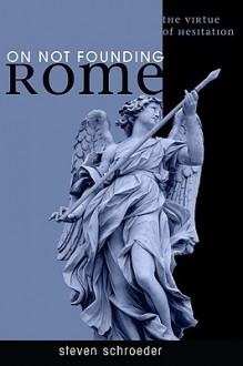 On Not Founding Rome: The Virtue of Hesitation - Steven Schroeder