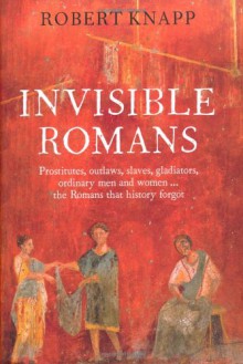 Invisible Romans Prostitutes, outlaws, slaves, gladiators, ordinary men and women ... the Romans that history forgot - Robert C. Knapp