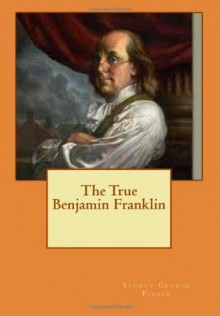 The True Benjamin Franklin - Sydney George Fisher, Maggie Mack