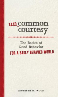 Uncommon Courtesy: The Basics of Good Behavior for a Badly Behaved World - Jennifer M. Wood