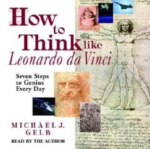 How to Think Like Leonardo Da Vinci: Seven Steps to Genius Every Day - Michael J. Gelb