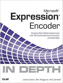 Microsoft Expression Encoder In Depth: Creating Rich Media Experiences With Microsoft Expression Encoder And Silverlight - James Clarke, Ben Waggoner, Alex Zambelli