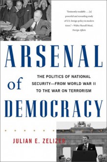 Arsenal of Democracy: The Politics of National Security--From World War II to the War on Terrorism - Julian E. Zelizer