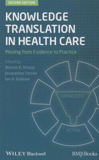 Knowledge Translation in Health Care: Moving from Evidence to Practice - Sharon Straus, Jacqueline Tetroe, Ian D Graham