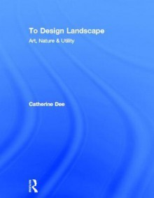 To Design Landscape: Art, Nature & Utility - Catherine Dee