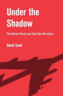 Under the Shadow: The Atomic Bomb and Cold War Narratives - David Seed