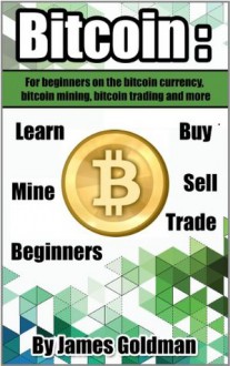 Bitcoin: For beginners on the bitcoin currency, bitcoin mining, bitcoin trading and more (bitcoin,bitcoin currency, bitcoin mining, bitcoin book,bitcoin trading, bitcoin for beginners) - James Goldman