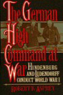 German High Command at War: Hindenburg and Ludendorff Conduct World War I - Robert B. Asprey